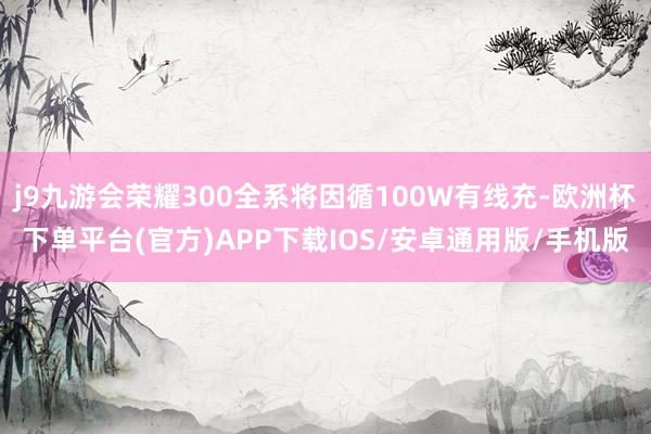 j9九游会荣耀300全系将因循100W有线充-欧洲杯下单平台(官方)APP下载IOS/安卓通用版/手机版