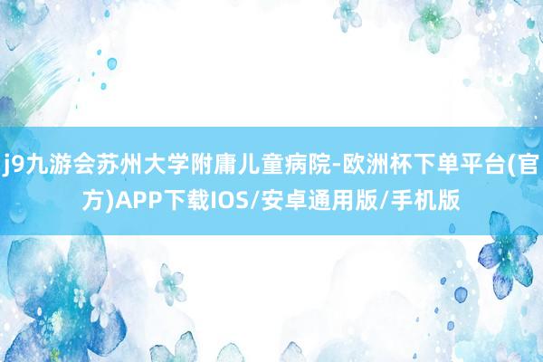 j9九游会苏州大学附庸儿童病院-欧洲杯下单平台(官方)APP下载IOS/安卓通用版/手机版