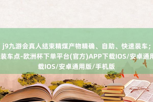 j9九游会真人结束精煤产物精确、自助、快速装车；在其他产物装车点-欧洲杯下单平台(官方)APP下载IOS/安卓通用版/手机版