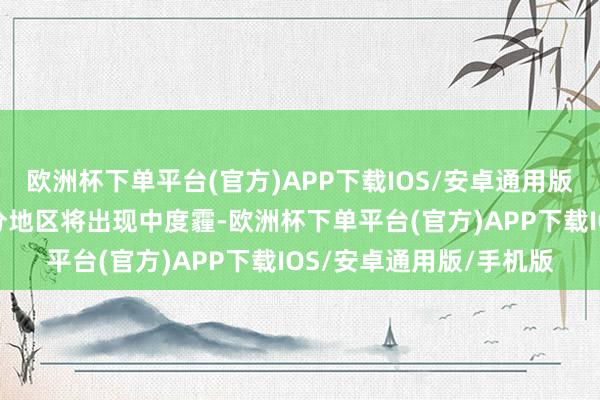 欧洲杯下单平台(官方)APP下载IOS/安卓通用版/手机版湘北、湘中部分地区将出现中度霾-欧洲杯下单平台(官方)APP下载IOS/安卓通用版/手机版