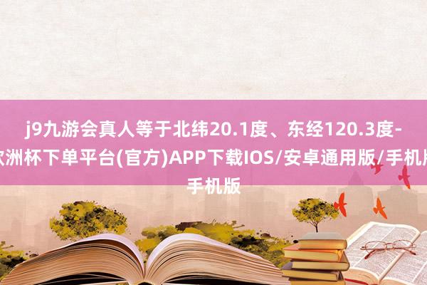 j9九游会真人等于北纬20.1度、东经120.3度-欧洲杯下单平台(官方)APP下载IOS/安卓通用版/手机版