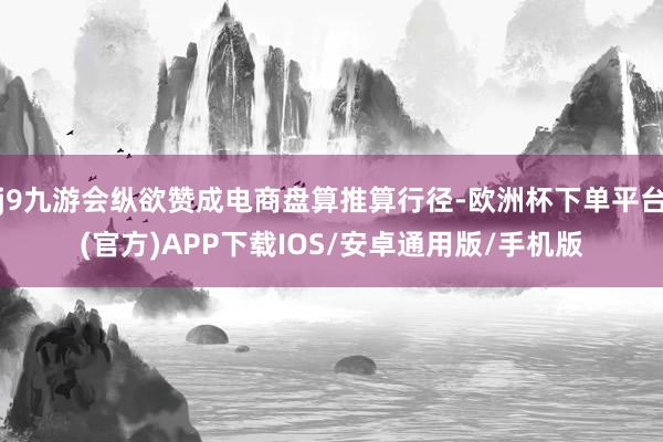 j9九游会纵欲赞成电商盘算推算行径-欧洲杯下单平台(官方)APP下载IOS/安卓通用版/手机版