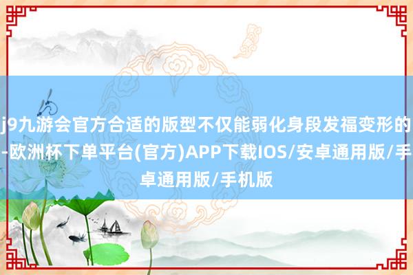 j9九游会官方合适的版型不仅能弱化身段发福变形的问题-欧洲杯下单平台(官方)APP下载IOS/安卓通用版/手机版