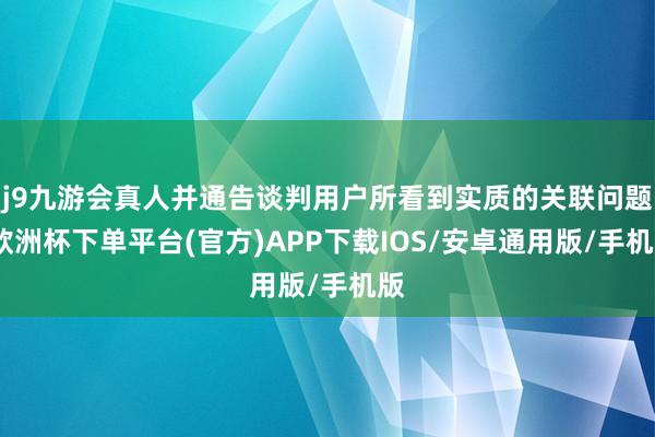 j9九游会真人并通告谈判用户所看到实质的关联问题-欧洲杯下单平台(官方)APP下载IOS/安卓通用版/手机版