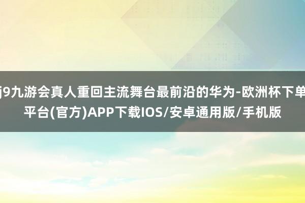 j9九游会真人重回主流舞台最前沿的华为-欧洲杯下单平台(官方)APP下载IOS/安卓通用版/手机版