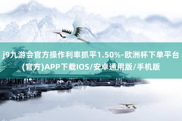 j9九游会官方操作利率抓平1.50%-欧洲杯下单平台(官方)APP下载IOS/安卓通用版/手机版