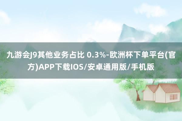 九游会J9其他业务占比 0.3%-欧洲杯下单平台(官方)APP下载IOS/安卓通用版/手机版