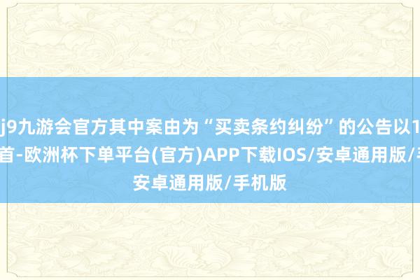 j9九游会官方其中案由为“买卖条约纠纷”的公告以12则居首-欧洲杯下单平台(官方)APP下载IOS/安卓通用版/手机版