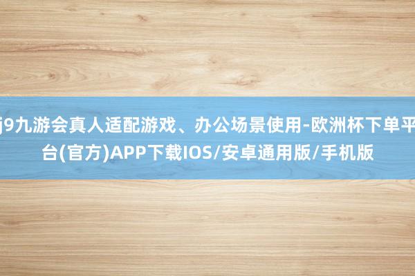 j9九游会真人适配游戏、办公场景使用-欧洲杯下单平台(官方)APP下载IOS/安卓通用版/手机版