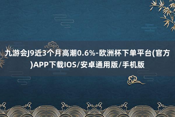 九游会J9近3个月高潮0.6%-欧洲杯下单平台(官方)APP下载IOS/安卓通用版/手机版