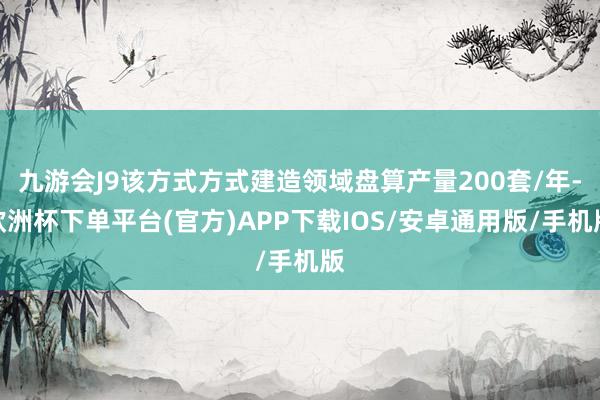 九游会J9该方式方式建造领域盘算产量200套/年-欧洲杯下单平台(官方)APP下载IOS/安卓通用版/手机版