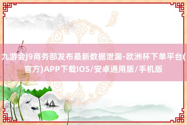 九游会J9商务部发布最新数据泄漏-欧洲杯下单平台(官方)APP下载IOS/安卓通用版/手机版