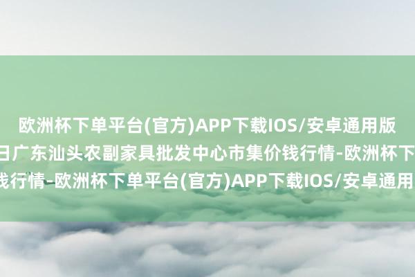 欧洲杯下单平台(官方)APP下载IOS/安卓通用版/手机版2024年12月9日广东汕头农副家具批发中心市集价钱行情-欧洲杯下单平台(官方)APP下载IOS/安卓通用版/手机版