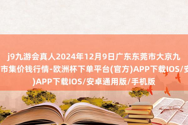 j9九游会真人2024年12月9日广东东莞市大京九农副家具中心批发市集价钱行情-欧洲杯下单平台(官方)APP下载IOS/安卓通用版/手机版