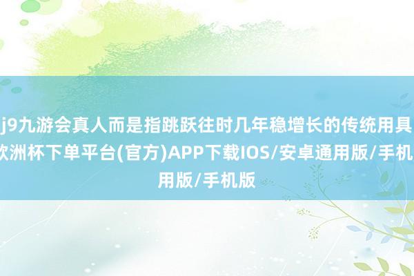 j9九游会真人而是指跳跃往时几年稳增长的传统用具-欧洲杯下单平台(官方)APP下载IOS/安卓通用版/手机版