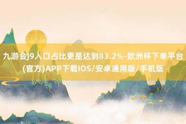 九游会J9入口占比更是达到83.2%-欧洲杯下单平台(官方)APP下载IOS/安卓通用版/手机版