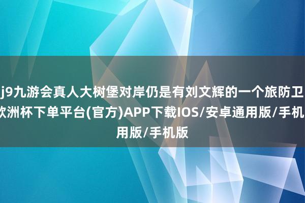 j9九游会真人大树堡对岸仍是有刘文辉的一个旅防卫-欧洲杯下单平台(官方)APP下载IOS/安卓通用版/手机版