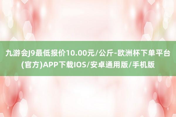 九游会J9最低报价10.00元/公斤-欧洲杯下单平台(官方)APP下载IOS/安卓通用版/手机版