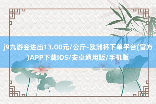 j9九游会进出13.00元/公斤-欧洲杯下单平台(官方)APP下载IOS/安卓通用版/手机版