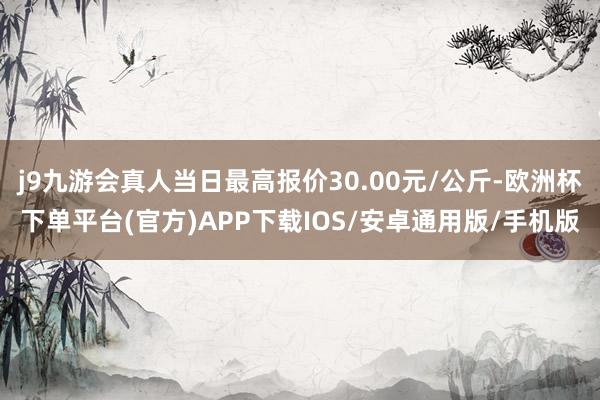 j9九游会真人当日最高报价30.00元/公斤-欧洲杯下单平台(官方)APP下载IOS/安卓通用版/手机版