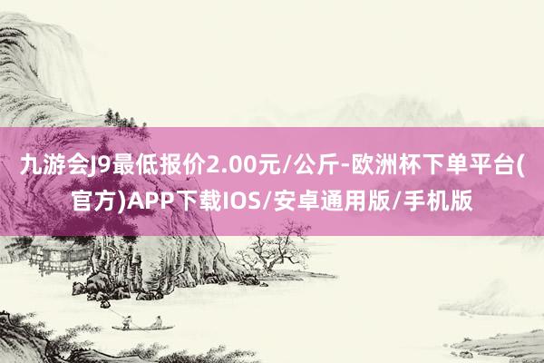 九游会J9最低报价2.00元/公斤-欧洲杯下单平台(官方)APP下载IOS/安卓通用版/手机版