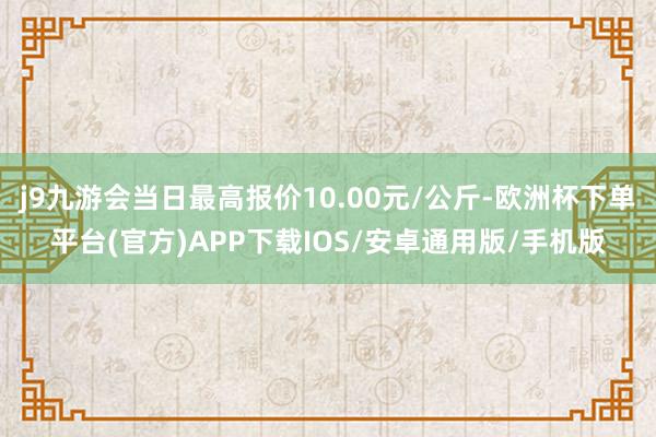 j9九游会当日最高报价10.00元/公斤-欧洲杯下单平台(官方)APP下载IOS/安卓通用版/手机版