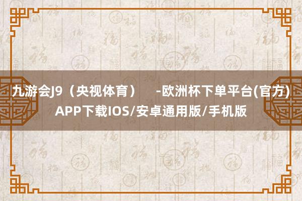 九游会J9（央视体育）    -欧洲杯下单平台(官方)APP下载IOS/安卓通用版/手机版