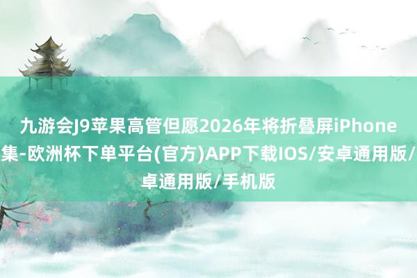 九游会J9苹果高管但愿2026年将折叠屏iPhone推向市集-欧洲杯下单平台(官方)APP下载IOS/安卓通用版/手机版