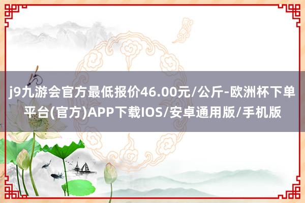 j9九游会官方最低报价46.00元/公斤-欧洲杯下单平台(官方)APP下载IOS/安卓通用版/手机版