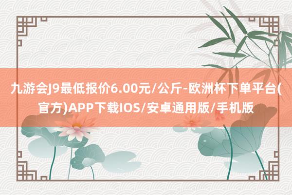 九游会J9最低报价6.00元/公斤-欧洲杯下单平台(官方)APP下载IOS/安卓通用版/手机版