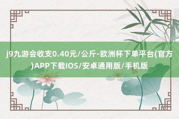 j9九游会收支0.40元/公斤-欧洲杯下单平台(官方)APP下载IOS/安卓通用版/手机版