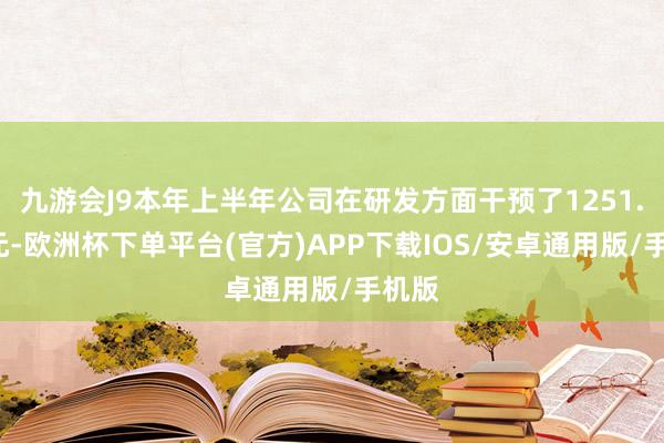 九游会J9本年上半年公司在研发方面干预了1251.5万元-欧洲杯下单平台(官方)APP下载IOS/安卓通用版/手机版