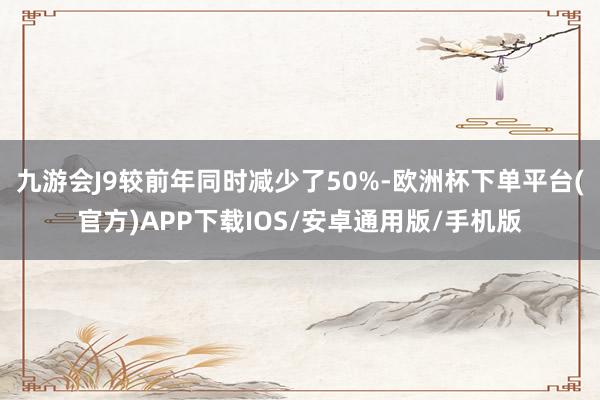 九游会J9较前年同时减少了50%-欧洲杯下单平台(官方)APP下载IOS/安卓通用版/手机版