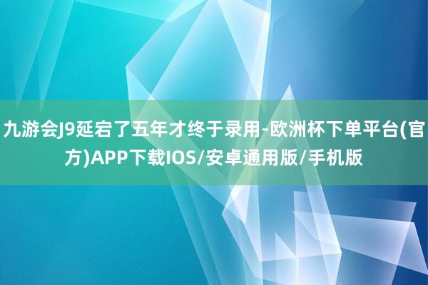 九游会J9延宕了五年才终于录用-欧洲杯下单平台(官方)APP下载IOS/安卓通用版/手机版