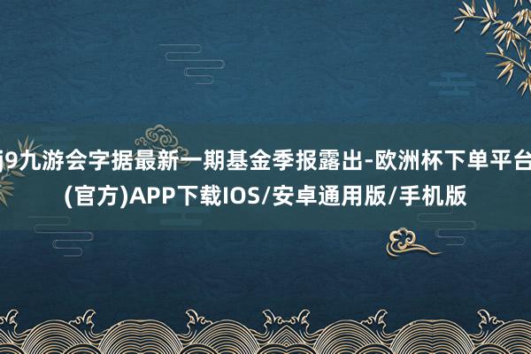 j9九游会字据最新一期基金季报露出-欧洲杯下单平台(官方)APP下载IOS/安卓通用版/手机版