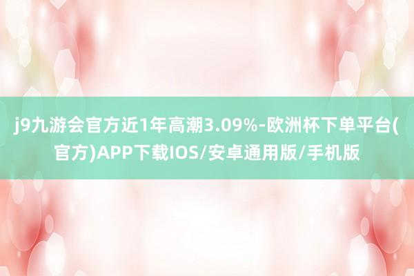 j9九游会官方近1年高潮3.09%-欧洲杯下单平台(官方)APP下载IOS/安卓通用版/手机版