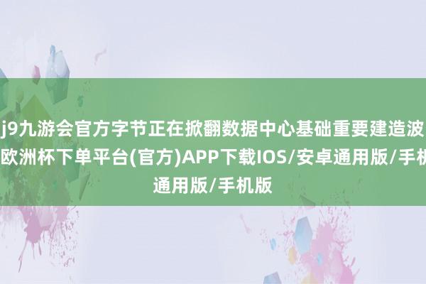 j9九游会官方字节正在掀翻数据中心基础重要建造波浪-欧洲杯下单平台(官方)APP下载IOS/安卓通用版/手机版