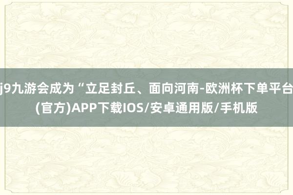 j9九游会成为“立足封丘、面向河南-欧洲杯下单平台(官方)APP下载IOS/安卓通用版/手机版