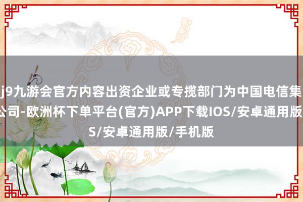 j9九游会官方内容出资企业或专揽部门为中国电信集团有限公司-欧洲杯下单平台(官方)APP下载IOS/安卓通用版/手机版