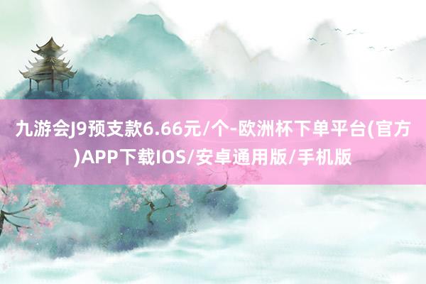 九游会J9预支款6.66元/个-欧洲杯下单平台(官方)APP下载IOS/安卓通用版/手机版