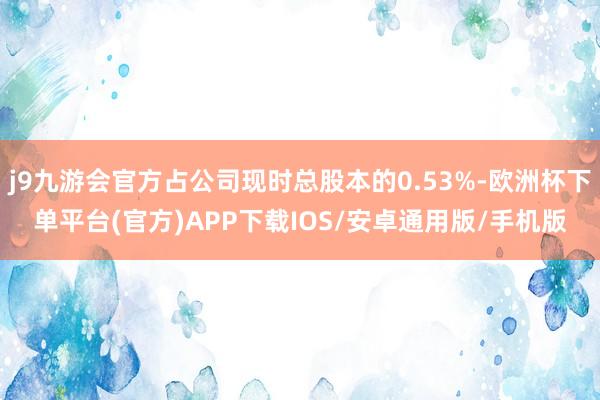 j9九游会官方占公司现时总股本的0.53%-欧洲杯下单平台(官方)APP下载IOS/安卓通用版/手机版