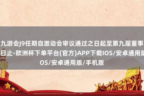 九游会J9任期自激动会审议通过之日起至第九届董事会届满之日止-欧洲杯下单平台(官方)APP下载IOS/安卓通用版/手机版