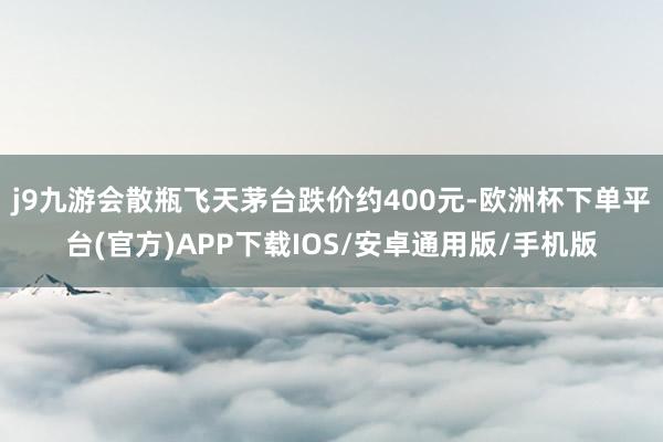 j9九游会散瓶飞天茅台跌价约400元-欧洲杯下单平台(官方)APP下载IOS/安卓通用版/手机版