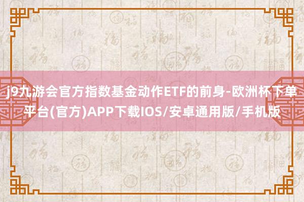 j9九游会官方指数基金动作ETF的前身-欧洲杯下单平台(官方)APP下载IOS/安卓通用版/手机版