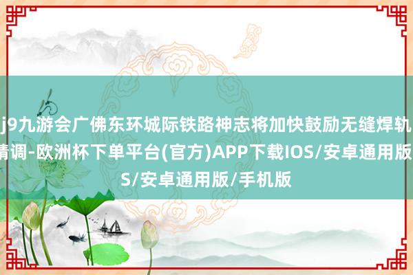 j9九游会广佛东环城际铁路神志将加快鼓励无缝焊轨和轨谈精调-欧洲杯下单平台(官方)APP下载IOS/安卓通用版/手机版