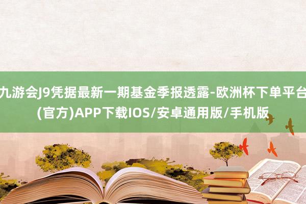 九游会J9凭据最新一期基金季报透露-欧洲杯下单平台(官方)APP下载IOS/安卓通用版/手机版