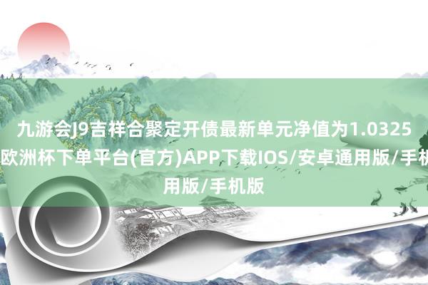 九游会J9吉祥合聚定开债最新单元净值为1.0325元-欧洲杯下单平台(官方)APP下载IOS/安卓通用版/手机版