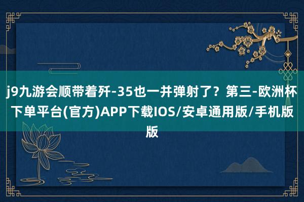 j9九游会顺带着歼-35也一并弹射了？第三-欧洲杯下单平台(官方)APP下载IOS/安卓通用版/手机版