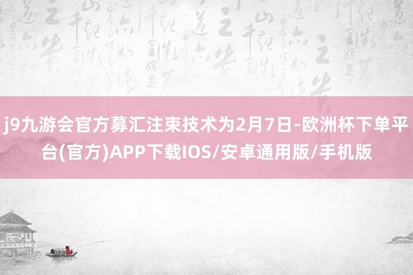 j9九游会官方募汇注束技术为2月7日-欧洲杯下单平台(官方)APP下载IOS/安卓通用版/手机版