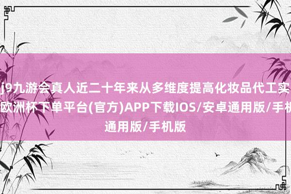 j9九游会真人近二十年来从多维度提高化妆品代工实力-欧洲杯下单平台(官方)APP下载IOS/安卓通用版/手机版